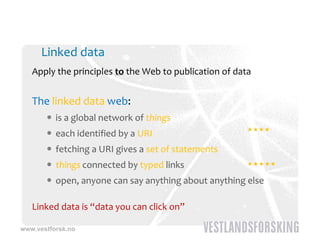 Linked data
   Apply the principles to the Web to publication of data


   The linked data web:
        is a global network of things
                                                        
        each identified by a URI
        fetching a URI gives a set of statements
        things connected by typed links
             g                                          

        open, anyone can say anything about anything else

   Linked data is “data you can click on”

www.vestforsk.no
 
