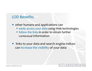LOD Benefits
       other humans and applications can
           easily access your data using Web technologies
          ffollow the links in order to obtain further 
                                                f
            contextual information

       links to your data and search engine indices 
        can increase the visibility of your data
                                  y y




www.vestforsk.no
 