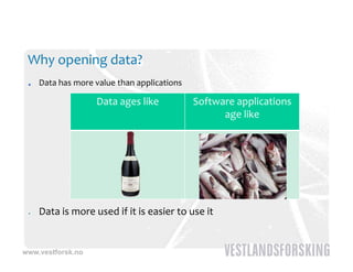 Why opening data?
     Data has more value than applications

                   Data ages like            Software applications 
                                                    g
                                                   age like




    Data is more used if it is easier to use it


www.vestforsk.no
 