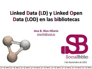 Linked Data (LD) y Linked Open
 Data (LOD) en las bibliotecas
         Ana B. Ríos Hilario
           anarihi@usal.es




                               7 de Noviembre de 2012
 