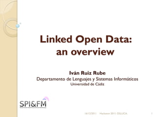 Linked Open Data:
    an overview
               Iván Ruiz Rube
Departamento de Lenguajes y Sistemas Informáticos
                Universidad de Cádiz




                        16/12/2011   Hackaton 2011. OSLUCA.   1
 