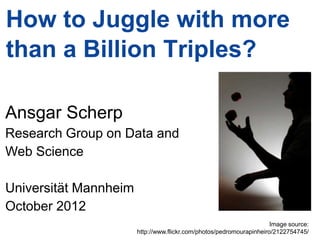 How to Juggle with more
than a Billion Triples?

Ansgar Scherp
Research Group on Data and
Web Science

Universität Mannheim
October 2012
                                                                                             Image source:
                                              http://www.flickr.com/photos/pedromourapinheiro/2122754745/ 1
Ansgar Scherp – ansgar@informatik.uni-mannheim.de                                                    Slide
 