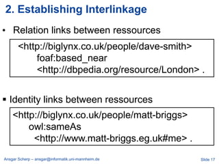 2. Establishing Interlinkage
• Relation links between ressources
       <http://biglynx.co.uk/people/dave-smith>
           foaf:based_near
           <http://dbpedia.org/resource/London> .


 Identity links between ressources
    <http://biglynx.co.uk/people/matt-briggs>
        owl:sameAs
         <http://www.matt-briggs.eg.uk#me> .
Ansgar Scherp – ansgar@informatik.uni-mannheim.de   Slide 17
 