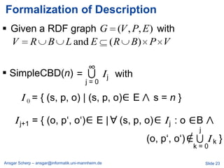 Formalization of Description
 Given a RDF graph G (V , P, E ) with
  V R B L and E ( R B) P V

                                         ∩∞
 SimpleCBD(n) =                                    I j with
                                        j=0

        I 0 = { (s, p, o) | (s, p, o)                          E     s=n}

     I j+1 = { (o, p‗, o‗)                    E|        (s, p, o)       Ij : o   B
                                                                                 ∩j
                                                                   (o, p‗, o‗)        Ik}
                                                                                 k=0

Ansgar Scherp – ansgar@informatik.uni-mannheim.de                                     Slide 23
 