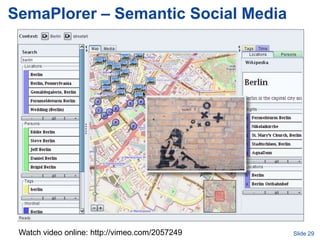 SemaPlorer – Semantic Social Media




Ansgar Scherpvideo online: http://vimeo.com/2057249
    Watch – ansgar@informatik.uni-mannheim.de         Slide 29
 