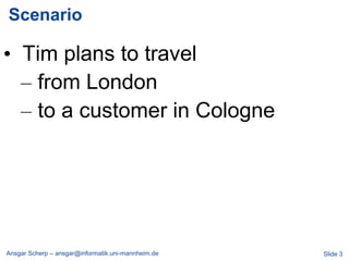 Scenario

• Tim plans to travel
  – from London
  – to a customer in Cologne




Ansgar Scherp – ansgar@informatik.uni-mannheim.de   Slide 3
 