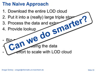 The Naive Approach
1.     Download the entire LOD cloud
2.     Put it into a (really) large triple store
3.     Process the data and extract schema
4.     Provide lookup

- Big machinery
- Late in processing the data
- High effort to scale with LOD cloud



Ansgar Scherp – ansgar@informatik.uni-mannheim.de   Slide 33
 