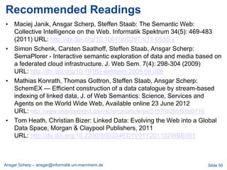 Recommended Readings
• Maciej Janik, Ansgar Scherp, Steffen Staab: The Semantic Web:
  Collective Intelligence on the Web. Informatik Spektrum 34(5): 469-483
  (2011) URL: http://dx.doi.org/10.1007/s00287-011-0535-x
• Simon Schenk, Carsten Saathoff, Steffen Staab, Ansgar Scherp:
  SemaPlorer - Interactive semantic exploration of data and media based on
  a federated cloud infrastructure. J. Web Sem. 7(4): 298-304 (2009)
  URL: http://dx.doi.org/10.1016/j.websem.2009.09.006
• Mathias Konrath, Thomas Gottron, Steffen Staab, Ansgar Scherp:
  SchemEX — Efficient construction of a data catalogue by stream-based
  indexing of linked data, J. of Web Semantics: Science, Services and
  Agents on the World Wide Web, Available online 23 June 2012
  URL: http://www.sciencedirect.com/science/article/pii/S1570826812000716
• Tom Heath, Christian Bizer: Linked Data: Evolving the Web into a Global
  Data Space, Morgan & Claypool Publishers, 2011
  URL: http://dx.doi.org/10.2200/S00334ED1V01Y201102WBE001



Ansgar Scherp – ansgar@informatik.uni-mannheim.de                    Slide 50
 