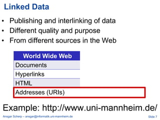 Linked Data
• Publishing and interlinking of data
• Different quality and purpose
• From different sources in the Web

          World Wide Web                                Linked Data
        Documents                                   Data
        Hyperlinks                                  Typed Links
        HTML                                        RDF
        Addresses (URIs)                            Addresses (URIs)

Example: http://www.uni-mannheim.de/
Ansgar Scherp – ansgar@informatik.uni-mannheim.de                      Slide 7
 