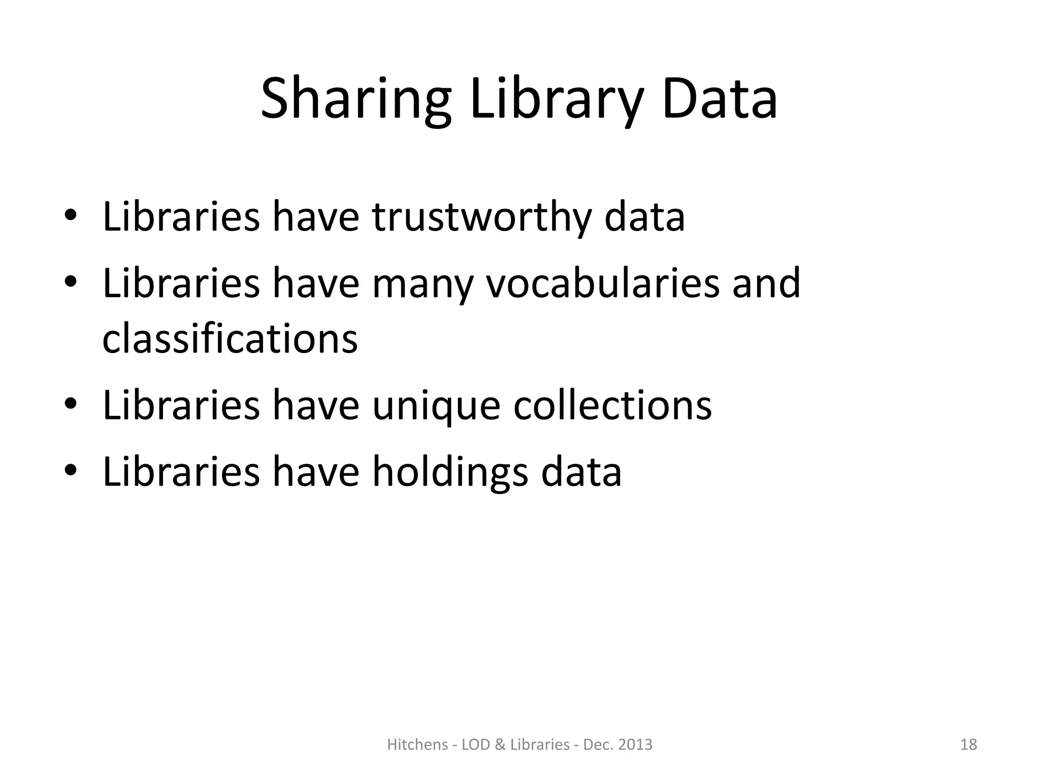 Sharing Library Data
• Libraries have trustworthy data
• Libraries have many vocabularies and
classifications
• Libraries have unique collections
• Libraries have holdings data

Hitchens - LOD & Libraries - Dec. 2013

18

 