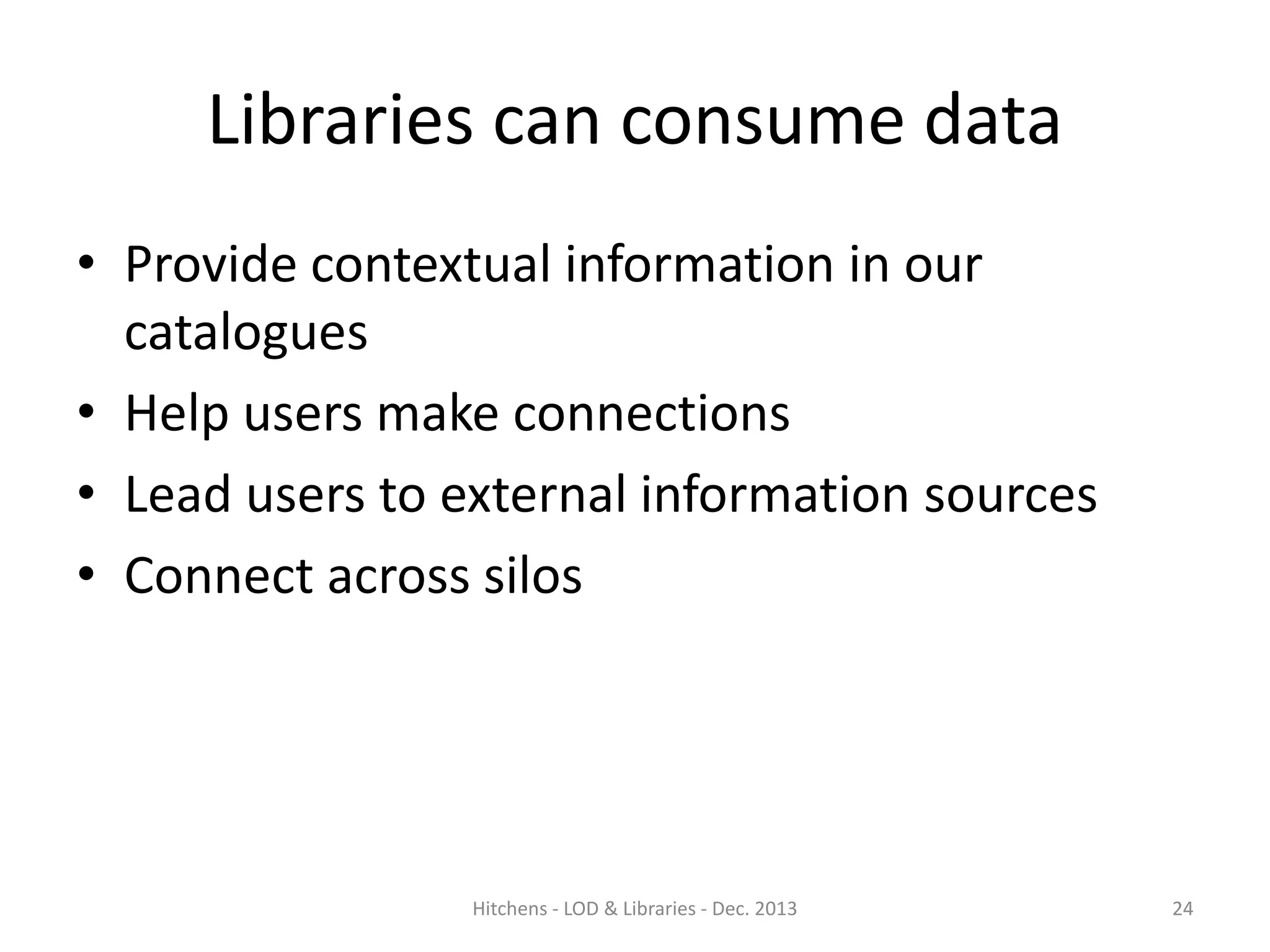 Libraries can consume data
• Provide contextual information in our
catalogues
• Help users make connections
• Lead users to external information sources
• Connect across silos

Hitchens - LOD & Libraries - Dec. 2013

24

 