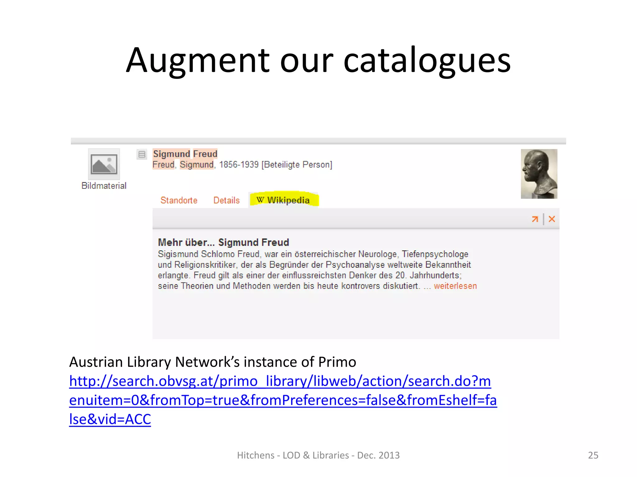 Augment our catalogues

Austrian Library Network’s instance of Primo
http://search.obvsg.at/primo_library/libweb/action/search.do?m
enuitem=0&fromTop=true&fromPreferences=false&fromEshelf=fa
lse&vid=ACC
Hitchens - LOD & Libraries - Dec. 2013

25

 