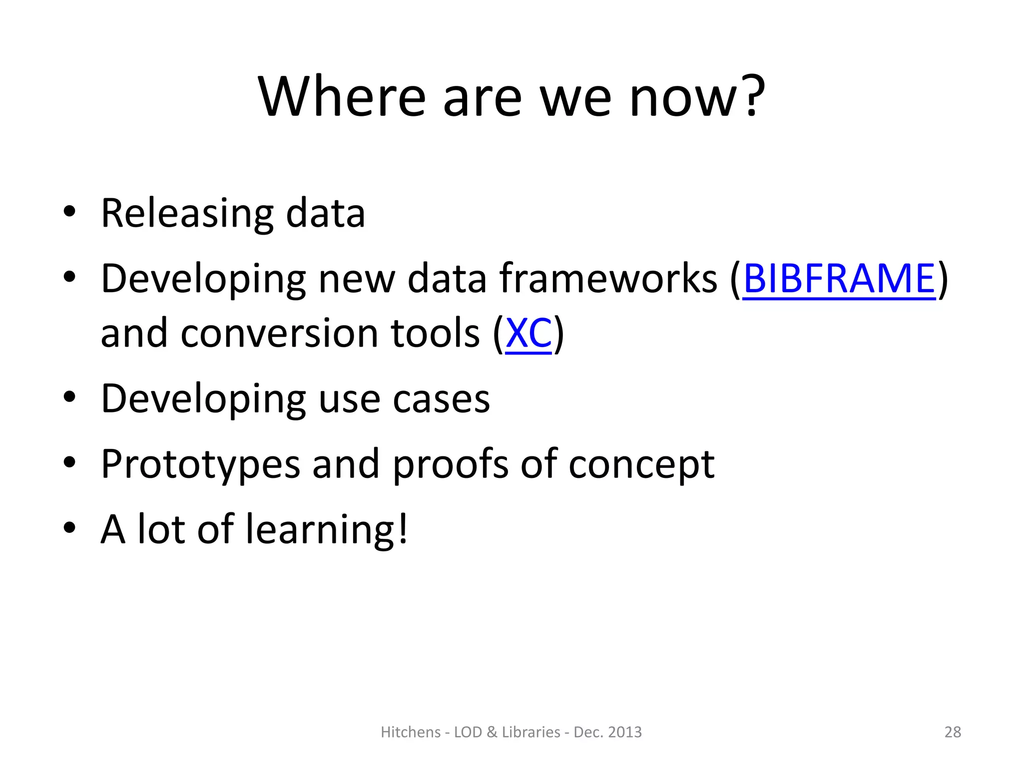 Where are we now?
• Releasing data
• Developing new data frameworks (BIBFRAME)
and conversion tools (XC)
• Developing use cases
• Prototypes and proofs of concept
• A lot of learning!

Hitchens - LOD & Libraries - Dec. 2013

28

 