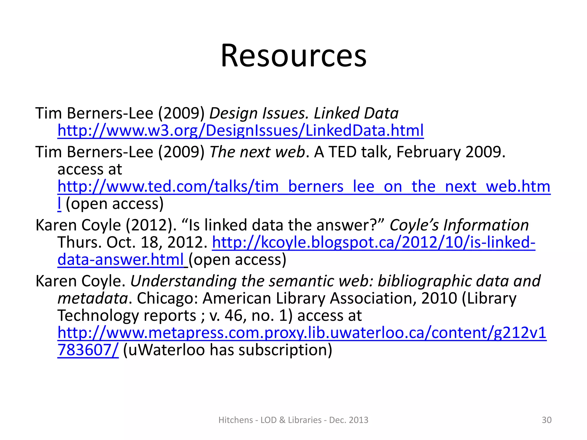 Resources
Tim Berners-Lee (2009) Design Issues. Linked Data
http://www.w3.org/DesignIssues/LinkedData.html
Tim Berners-Lee (2009) The next web. A TED talk, February 2009.
access at
http://www.ted.com/talks/tim_berners_lee_on_the_next_web.htm
l (open access)
Karen Coyle (2012). “Is linked data the answer?” Coyle’s Information
Thurs. Oct. 18, 2012. http://kcoyle.blogspot.ca/2012/10/is-linkeddata-answer.html (open access)
Karen Coyle. Understanding the semantic web: bibliographic data and
metadata. Chicago: American Library Association, 2010 (Library
Technology reports ; v. 46, no. 1) access at
http://www.metapress.com.proxy.lib.uwaterloo.ca/content/g212v1
783607/ (uWaterloo has subscription)

Hitchens - LOD & Libraries - Dec. 2013

30

 