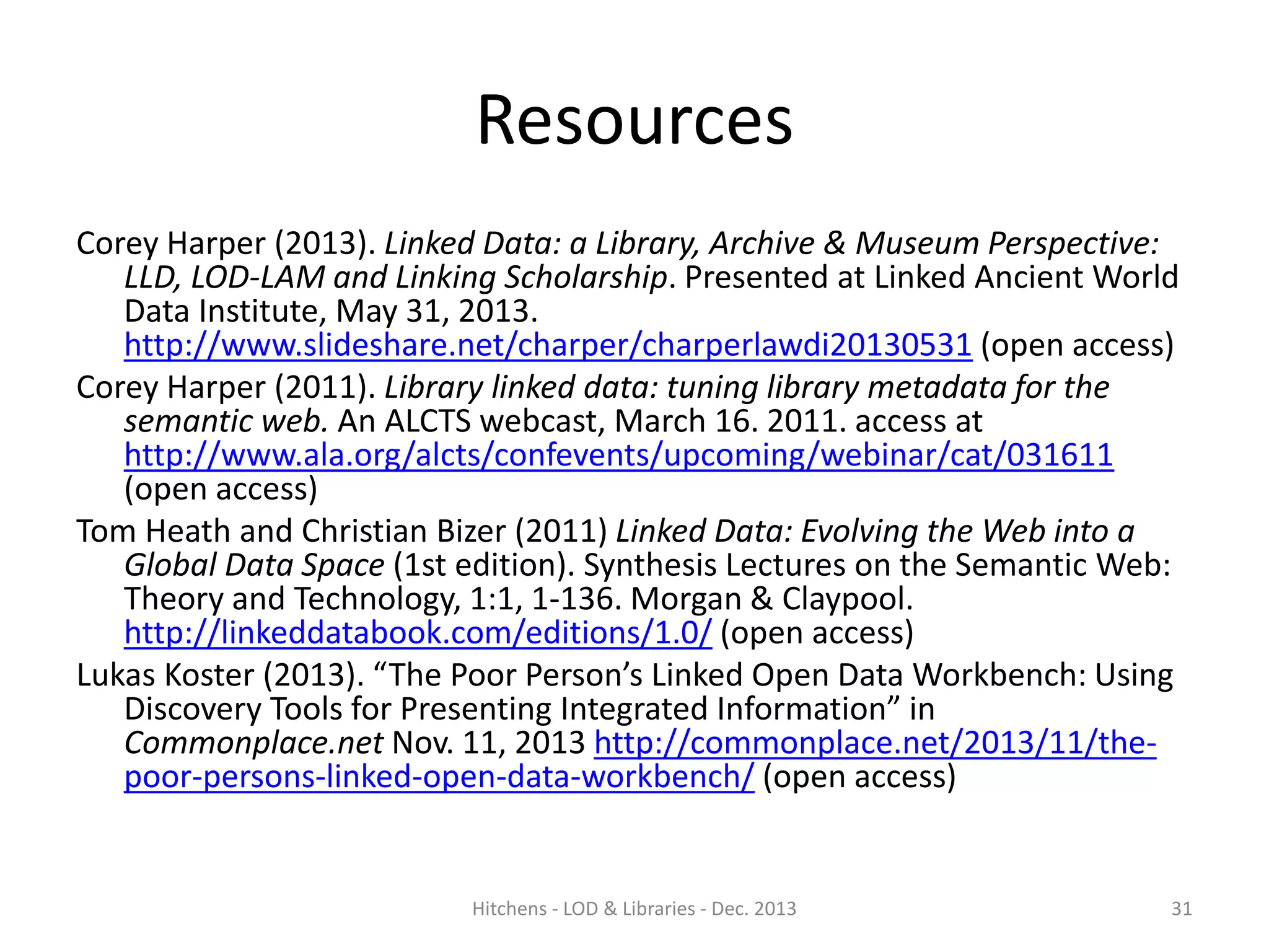 Resources
Corey Harper (2013). Linked Data: a Library, Archive & Museum Perspective:
LLD, LOD-LAM and Linking Scholarship. Presented at Linked Ancient World
Data Institute, May 31, 2013.
http://www.slideshare.net/charper/charperlawdi20130531 (open access)
Corey Harper (2011). Library linked data: tuning library metadata for the
semantic web. An ALCTS webcast, March 16. 2011. access at
http://www.ala.org/alcts/confevents/upcoming/webinar/cat/031611
(open access)
Tom Heath and Christian Bizer (2011) Linked Data: Evolving the Web into a
Global Data Space (1st edition). Synthesis Lectures on the Semantic Web:
Theory and Technology, 1:1, 1-136. Morgan & Claypool.
http://linkeddatabook.com/editions/1.0/ (open access)
Lukas Koster (2013). “The Poor Person’s Linked Open Data Workbench: Using
Discovery Tools for Presenting Integrated Information” in
Commonplace.net Nov. 11, 2013 http://commonplace.net/2013/11/thepoor-persons-linked-open-data-workbench/ (open access)

Hitchens - LOD & Libraries - Dec. 2013

31

 