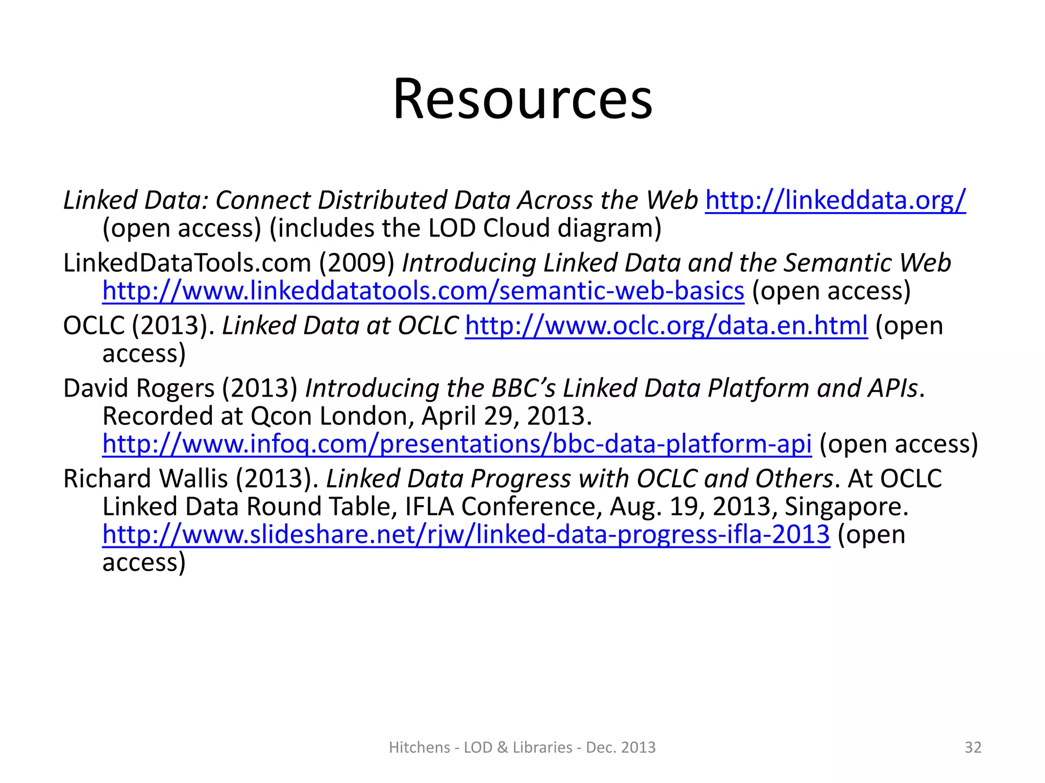 Resources
Linked Data: Connect Distributed Data Across the Web http://linkeddata.org/
(open access) (includes the LOD Cloud diagram)
LinkedDataTools.com (2009) Introducing Linked Data and the Semantic Web
http://www.linkeddatatools.com/semantic-web-basics (open access)
OCLC (2013). Linked Data at OCLC http://www.oclc.org/data.en.html (open
access)
David Rogers (2013) Introducing the BBC’s Linked Data Platform and APIs.
Recorded at Qcon London, April 29, 2013.
http://www.infoq.com/presentations/bbc-data-platform-api (open access)
Richard Wallis (2013). Linked Data Progress with OCLC and Others. At OCLC
Linked Data Round Table, IFLA Conference, Aug. 19, 2013, Singapore.
http://www.slideshare.net/rjw/linked-data-progress-ifla-2013 (open
access)

Hitchens - LOD & Libraries - Dec. 2013

32

 