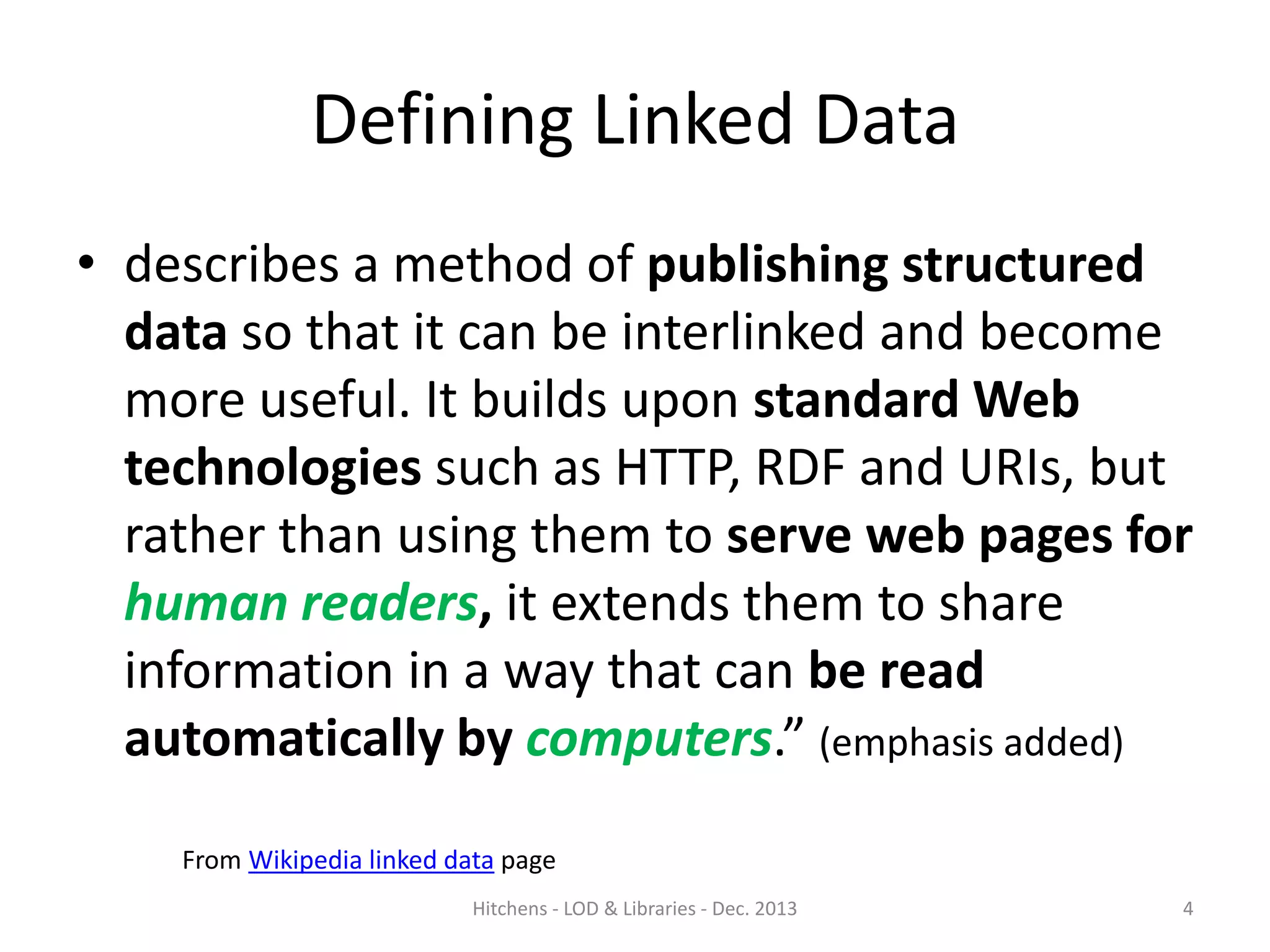Defining Linked Data
• describes a method of publishing structured
data so that it can be interlinked and become
more useful. It builds upon standard Web
technologies such as HTTP, RDF and URIs, but
rather than using them to serve web pages for
human readers, it extends them to share
information in a way that can be read
automatically by computers.” (emphasis added)
From Wikipedia linked data page
Hitchens - LOD & Libraries - Dec. 2013

4

 