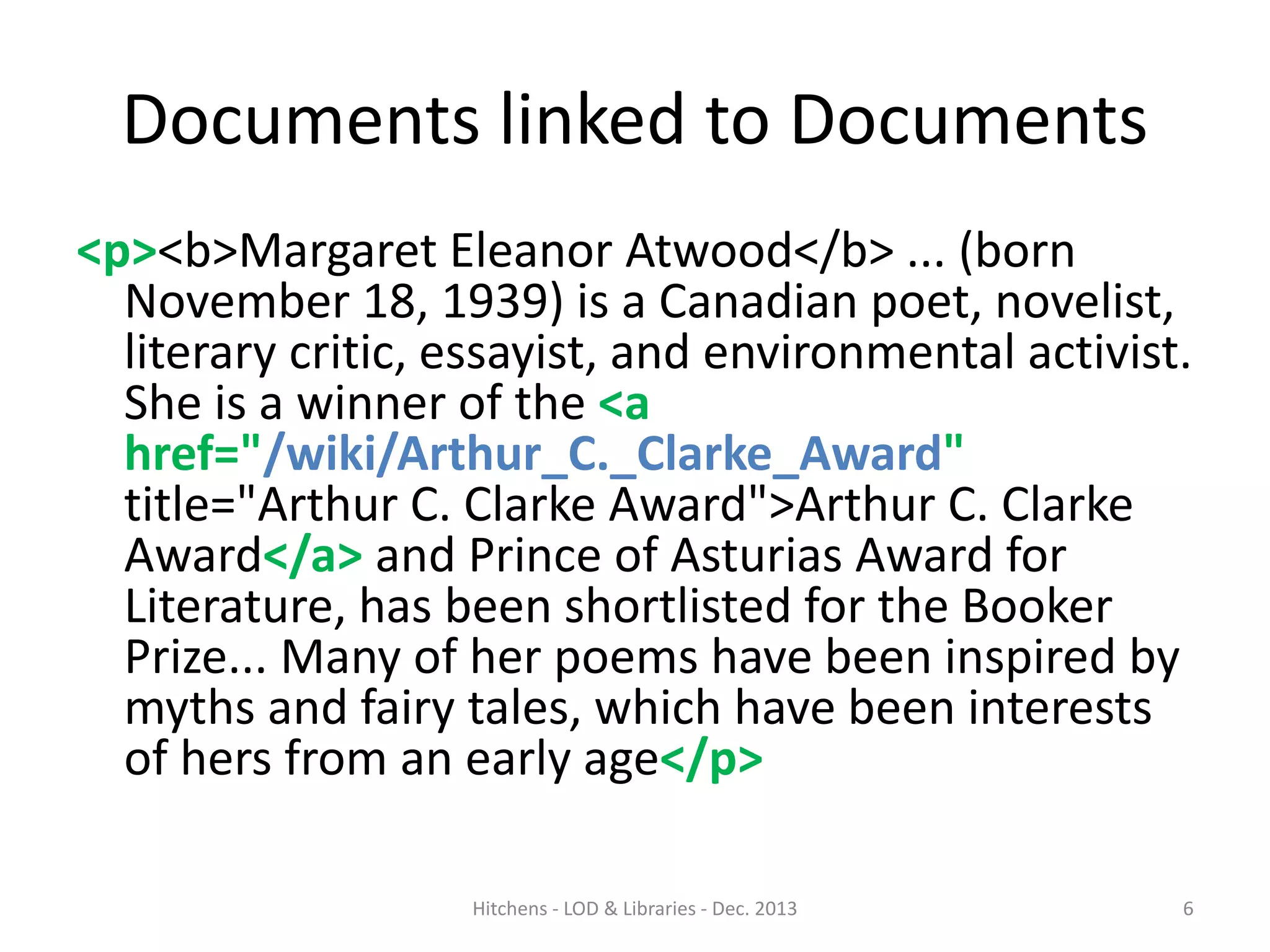 Documents linked to Documents
<p><b>Margaret Eleanor Atwood</b> ... (born
November 18, 1939) is a Canadian poet, novelist,
literary critic, essayist, and environmental activist.
She is a winner of the <a
href="/wiki/Arthur_C._Clarke_Award"
title="Arthur C. Clarke Award">Arthur C. Clarke
Award</a> and Prince of Asturias Award for
Literature, has been shortlisted for the Booker
Prize... Many of her poems have been inspired by
myths and fairy tales, which have been interests
of hers from an early age</p>
Hitchens - LOD & Libraries - Dec. 2013

6

 