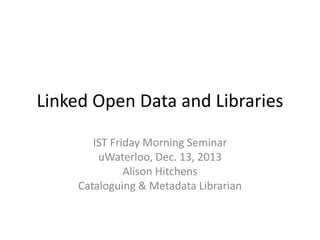 Linked Open Data and Libraries
IST Friday Morning Seminar
uWaterloo, Dec. 13, 2013
Alison Hitchens
Cataloguing & Metadata Librarian

 