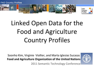 Linked Open Data for the Food and Agriculture Country Profiles Soonho Kim, Virginie  Viollier, and Marta Iglesias Sucasas   Food and Agriculture Organization of the United Nations 2011 Semantic Technology Conference 
