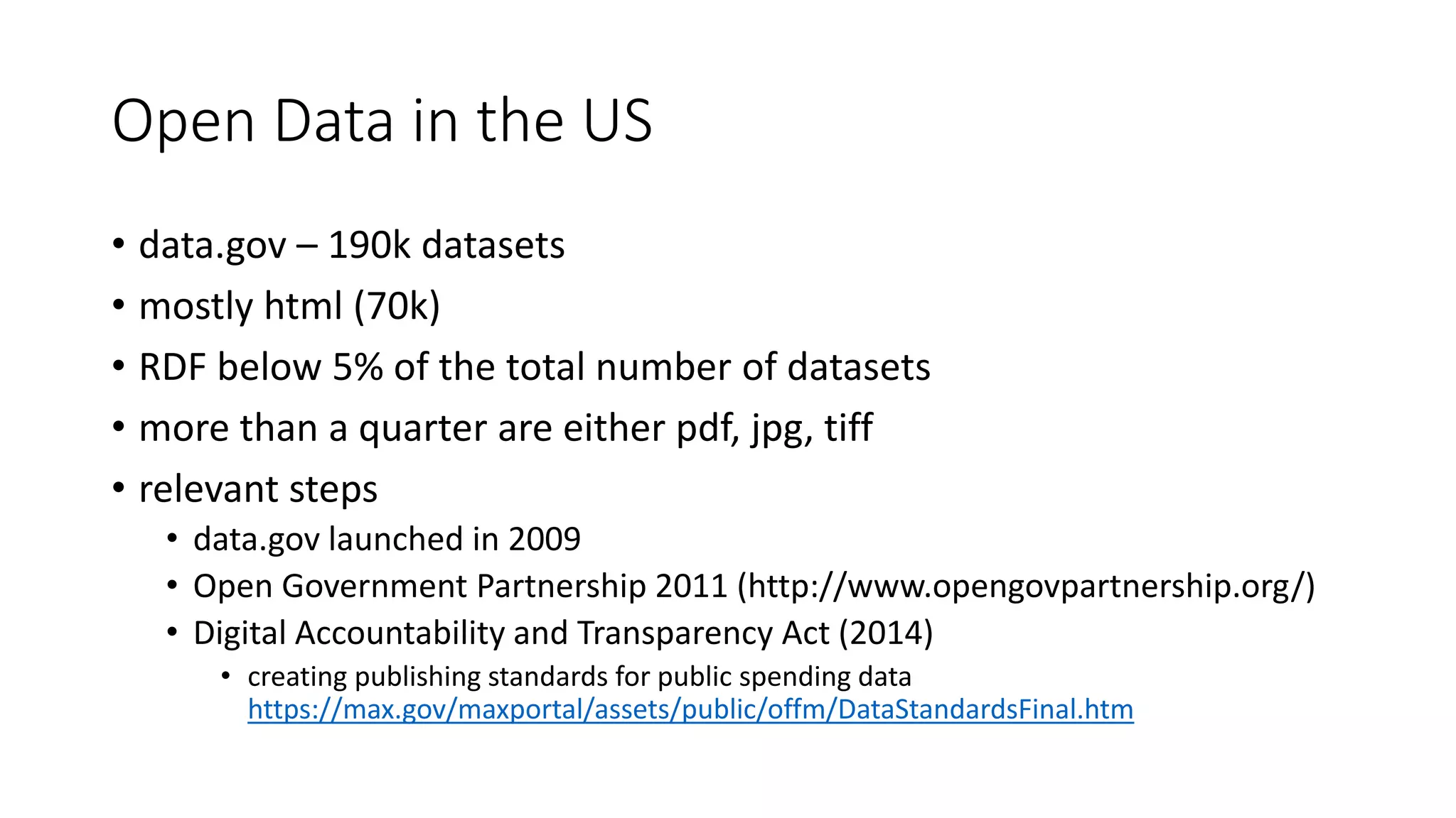 Open Data in the US
• data.gov – 190k datasets
• mostly html (70k)
• RDF below 5% of the total number of datasets
• more than a quarter are either pdf, jpg, tiff
• relevant steps
• data.gov launched in 2009
• Open Government Partnership 2011 (http://www.opengovpartnership.org/)
• Digital Accountability and Transparency Act (2014)
• creating publishing standards for public spending data
https://max.gov/maxportal/assets/public/offm/DataStandardsFinal.htm
 