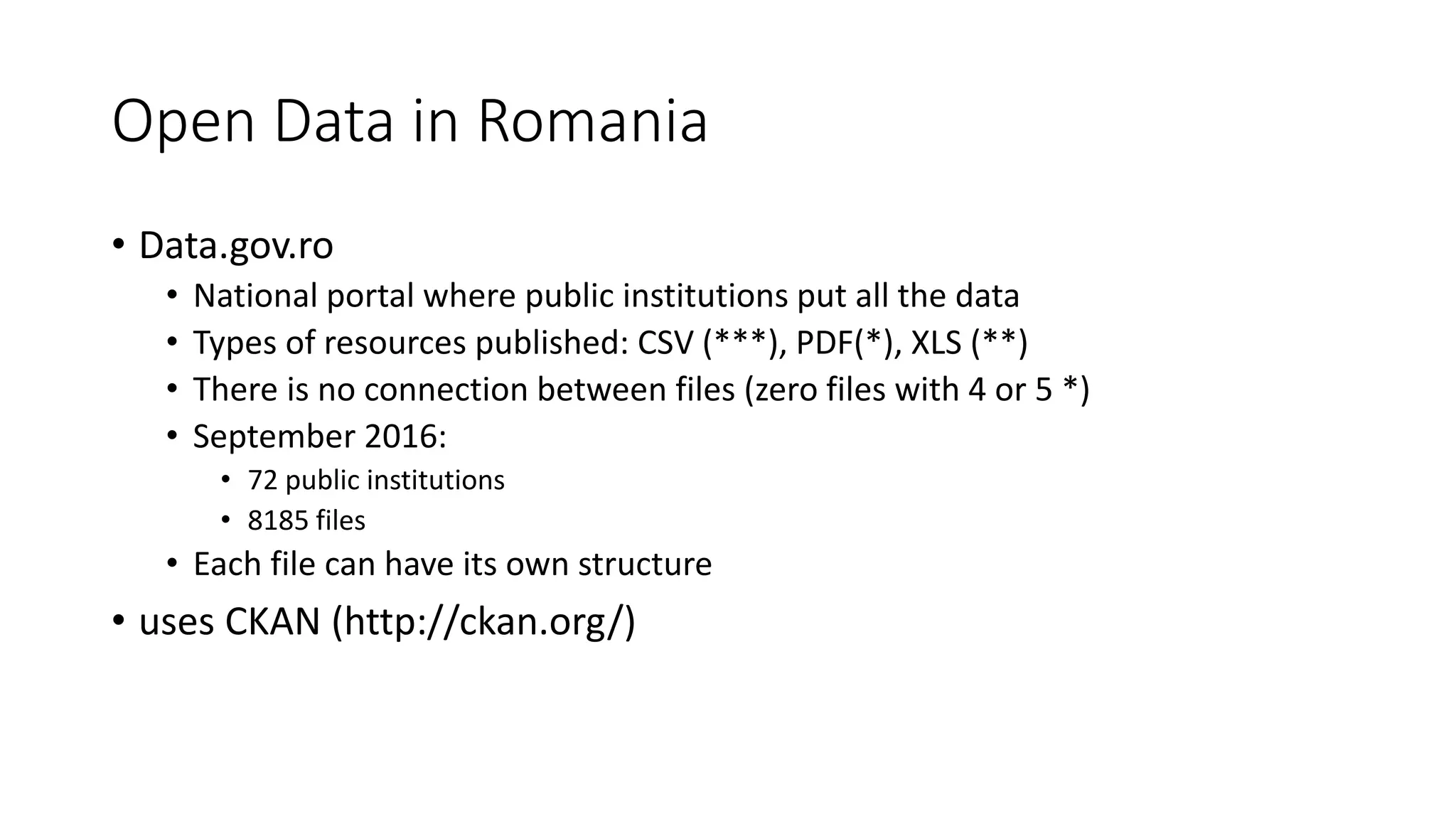 Open Data in Romania
• Data.gov.ro
• National portal where public institutions put all the data
• Types of resources published: CSV (***), PDF(*), XLS (**)
• There is no connection between files (zero files with 4 or 5 *)
• September 2016:
• 72 public institutions
• 8185 files
• Each file can have its own structure
• uses CKAN (http://ckan.org/)
 