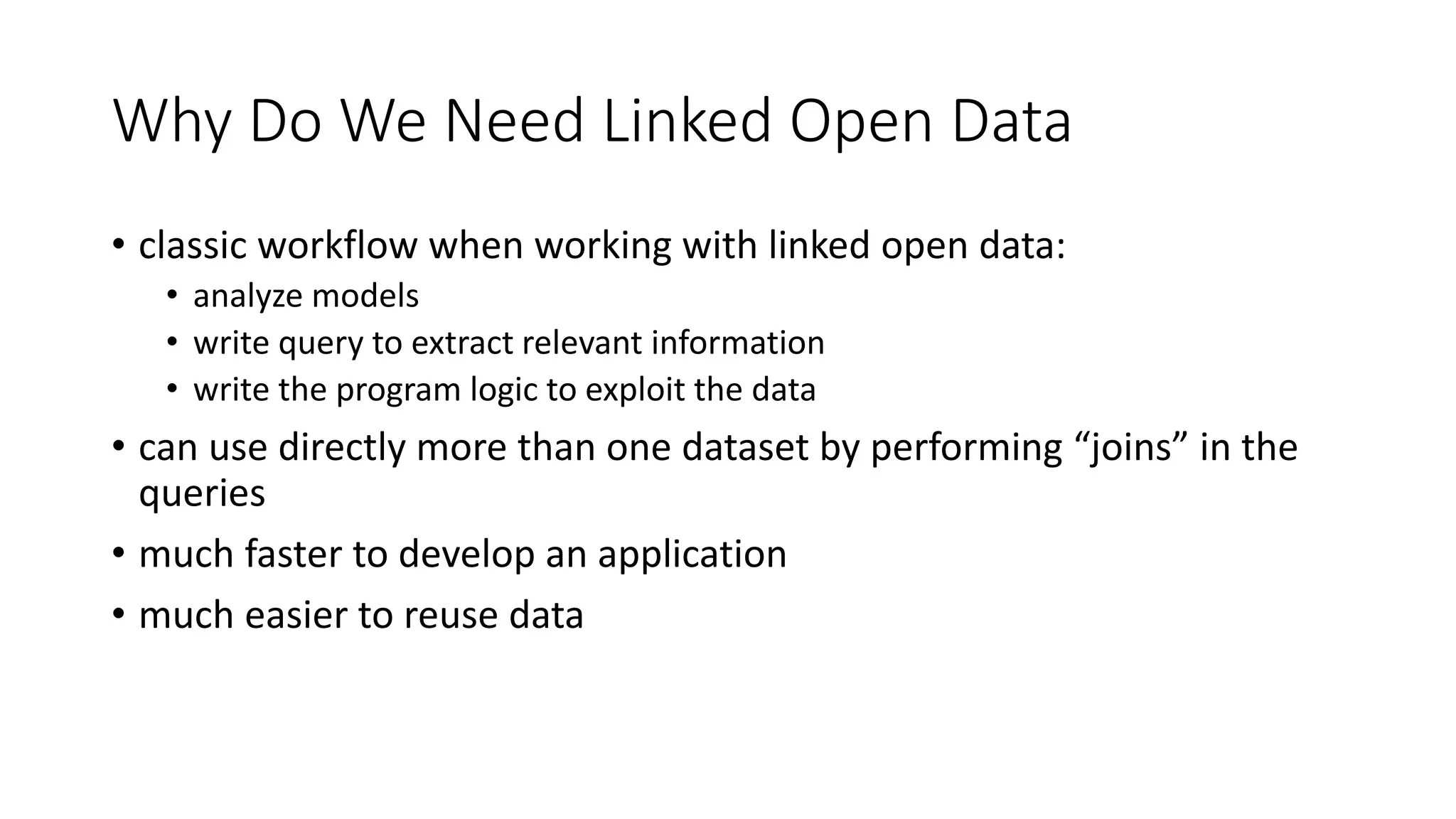 Why Do We Need Linked Open Data
• classic workflow when working with linked open data:
• analyze models
• write query to extract relevant information
• write the program logic to exploit the data
• can use directly more than one dataset by performing “joins” in the
queries
• much faster to develop an application
• much easier to reuse data
 
