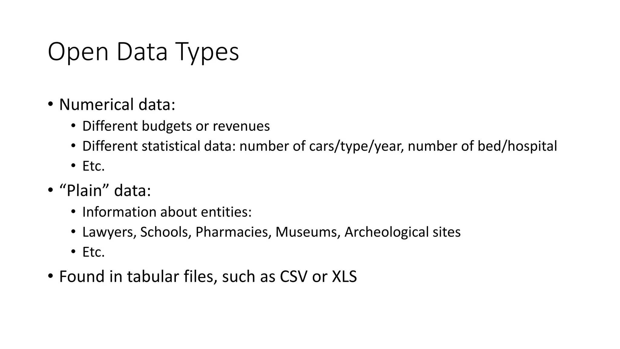 Open Data Types
• Numerical data:
• Different budgets or revenues
• Different statistical data: number of cars/type/year, number of bed/hospital
• Etc.
• “Plain” data:
• Information about entities:
• Lawyers, Schools, Pharmacies, Museums, Archeological sites
• Etc.
• Found in tabular files, such as CSV or XLS
 
