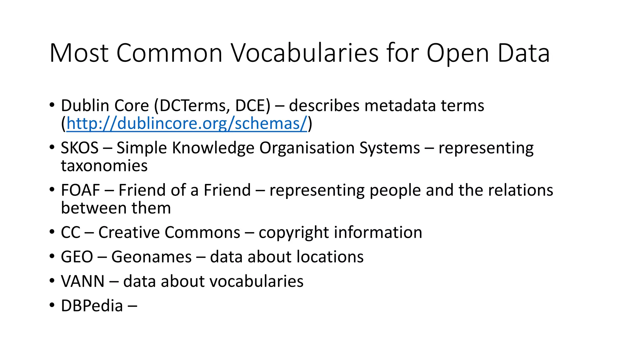 Most Common Vocabularies for Open Data
• Dublin Core (DCTerms, DCE) – describes metadata terms
(http://dublincore.org/schemas/)
• SKOS – Simple Knowledge Organisation Systems – representing
taxonomies
• FOAF – Friend of a Friend – representing people and the relations
between them
• CC – Creative Commons – copyright information
• GEO – Geonames – data about locations
• VANN – data about vocabularies
• DBPedia –
 
