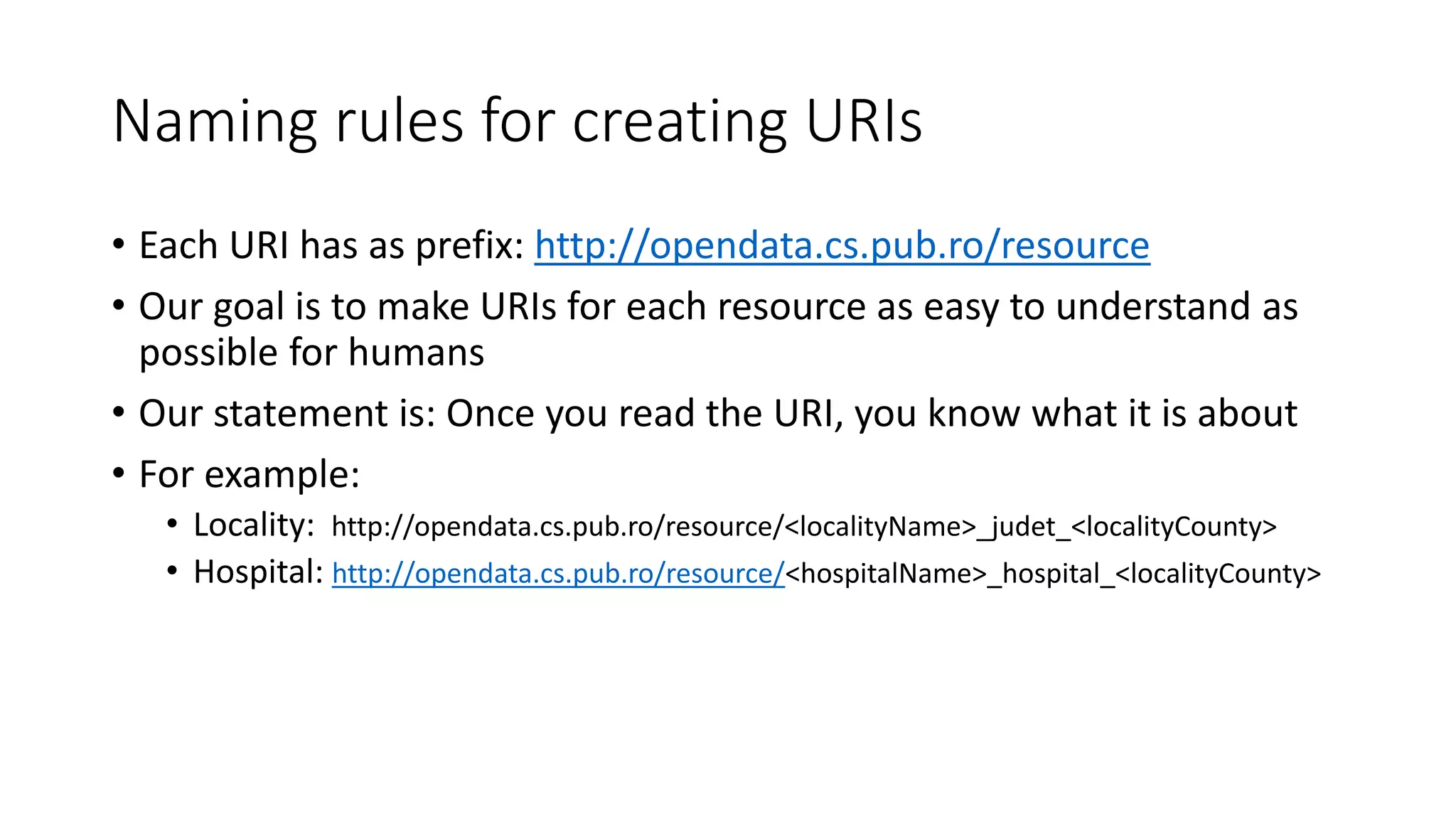 Naming rules for creating URIs
• Each URI has as prefix: http://opendata.cs.pub.ro/resource
• Our goal is to make URIs for each resource as easy to understand as
possible for humans
• Our statement is: Once you read the URI, you know what it is about
• For example:
• Locality: http://opendata.cs.pub.ro/resource/<localityName>_judet_<localityCounty>
• Hospital: http://opendata.cs.pub.ro/resource/<hospitalName>_hospital_<localityCounty>
 