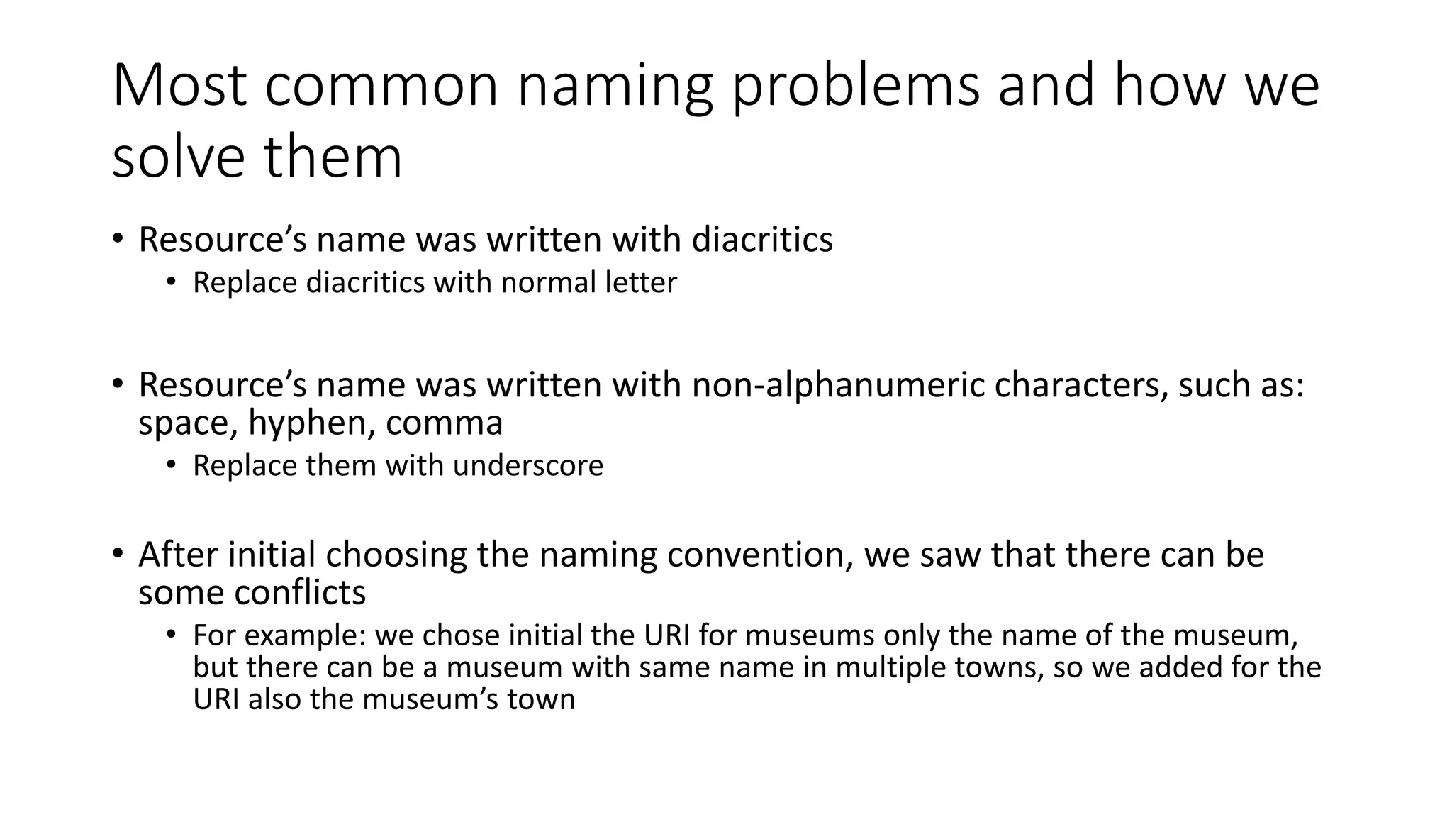 Most common naming problems and how we
solve them
• Resource’s name was written with diacritics
• Replace diacritics with normal letter
• Resource’s name was written with non-alphanumeric characters, such as:
space, hyphen, comma
• Replace them with underscore
• After initial choosing the naming convention, we saw that there can be
some conflicts
• For example: we chose initial the URI for museums only the name of the museum,
but there can be a museum with same name in multiple towns, so we added for the
URI also the museum’s town
 