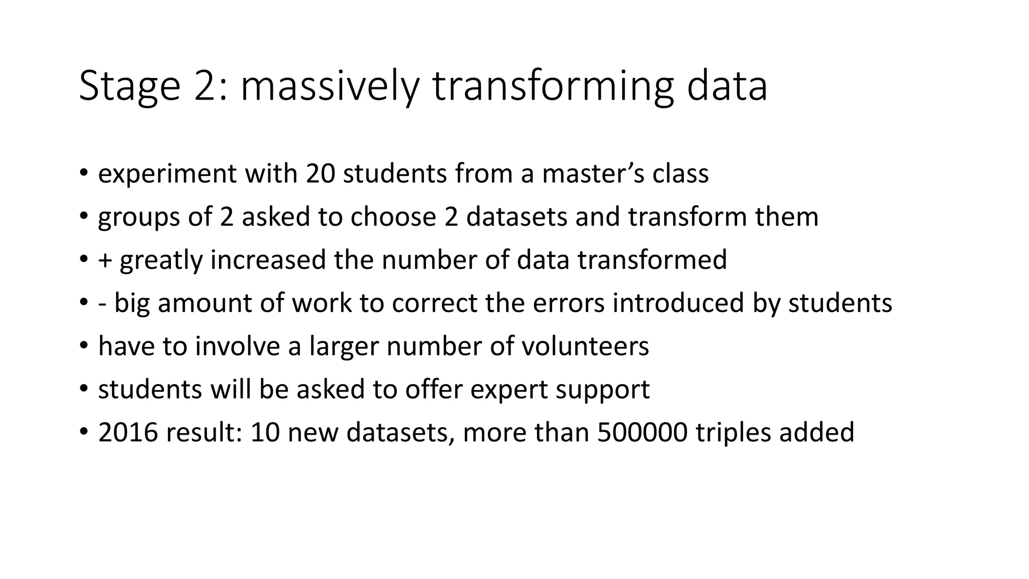Stage 2: massively transforming data
• experiment with 20 students from a master’s class
• groups of 2 asked to choose 2 datasets and transform them
• + greatly increased the number of data transformed
• - big amount of work to correct the errors introduced by students
• have to involve a larger number of volunteers
• students will be asked to offer expert support
• 2016 result: 10 new datasets, more than 500000 triples added
 