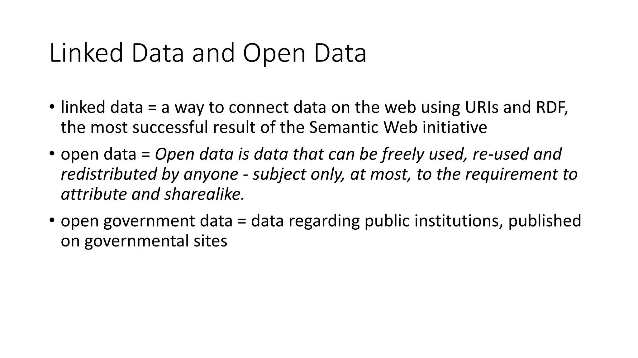 Linked Data and Open Data
• linked data = a way to connect data on the web using URIs and RDF,
the most successful result of the Semantic Web initiative
• open data = Open data is data that can be freely used, re-used and
redistributed by anyone - subject only, at most, to the requirement to
attribute and sharealike.
• open government data = data regarding public institutions, published
on governmental sites
 