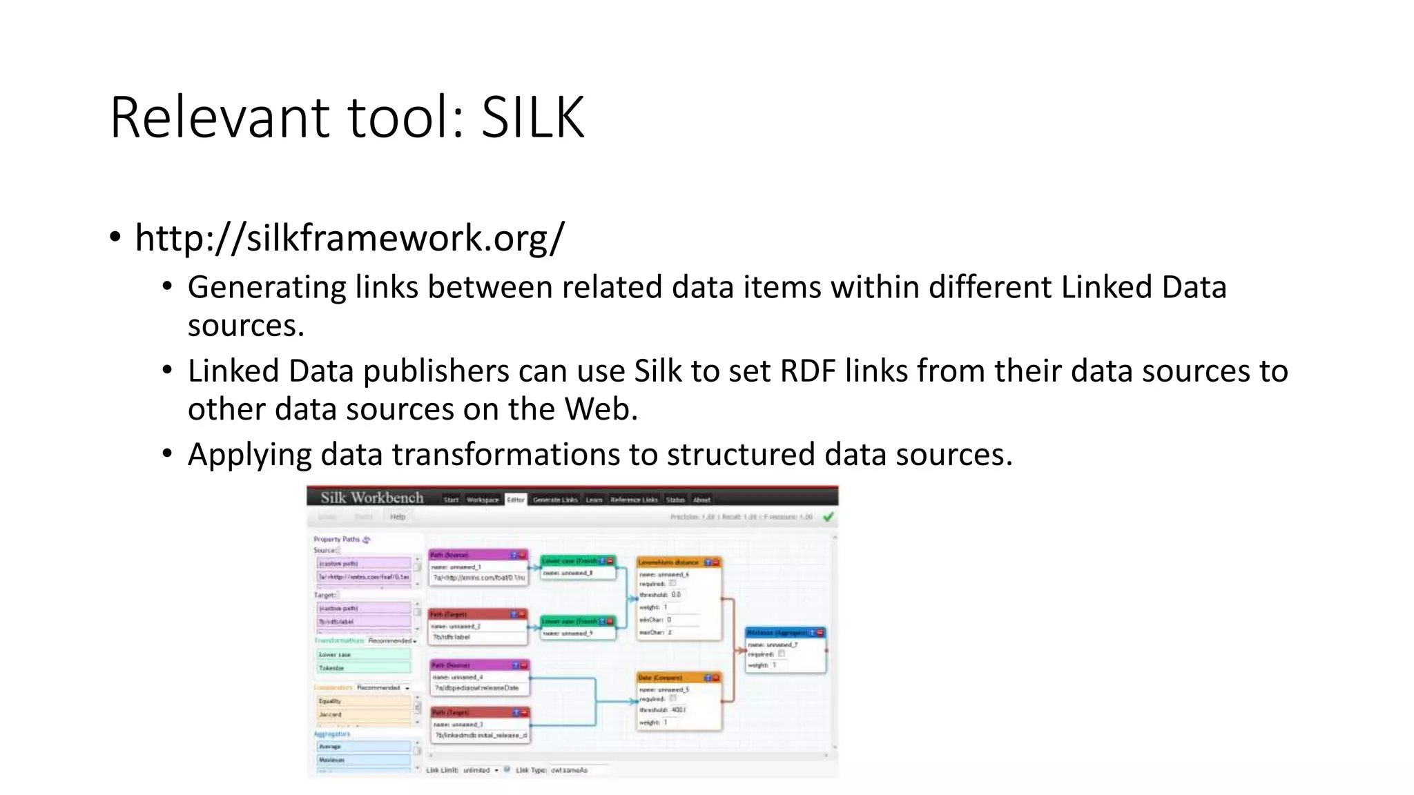 Relevant tool: SILK
• http://silkframework.org/
• Generating links between related data items within different Linked Data
sources.
• Linked Data publishers can use Silk to set RDF links from their data sources to
other data sources on the Web.
• Applying data transformations to structured data sources.
 