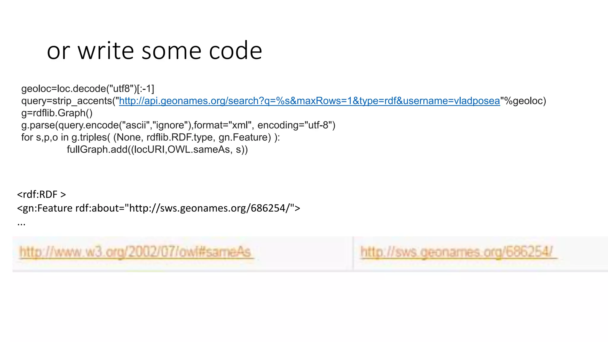 or write some code
geoloc=loc.decode("utf8")[:-1]
query=strip_accents("http://api.geonames.org/search?q=%s&maxRows=1&type=rdf&username=vladposea"%geoloc)
g=rdflib.Graph()
g.parse(query.encode("ascii","ignore"),format="xml", encoding="utf-8")
for s,p,o in g.triples( (None, rdflib.RDF.type, gn.Feature) ):
fullGraph.add((locURI,OWL.sameAs, s))
<rdf:RDF >
<gn:Feature rdf:about="http://sws.geonames.org/686254/">
...
 