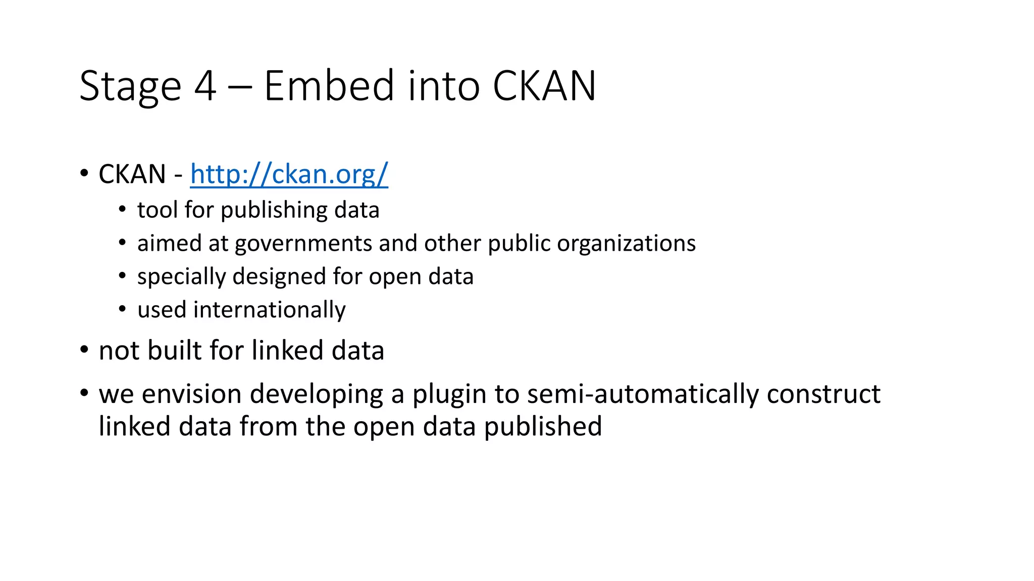 Stage 4 – Embed into CKAN
• CKAN - http://ckan.org/
• tool for publishing data
• aimed at governments and other public organizations
• specially designed for open data
• used internationally
• not built for linked data
• we envision developing a plugin to semi-automatically construct
linked data from the open data published
 