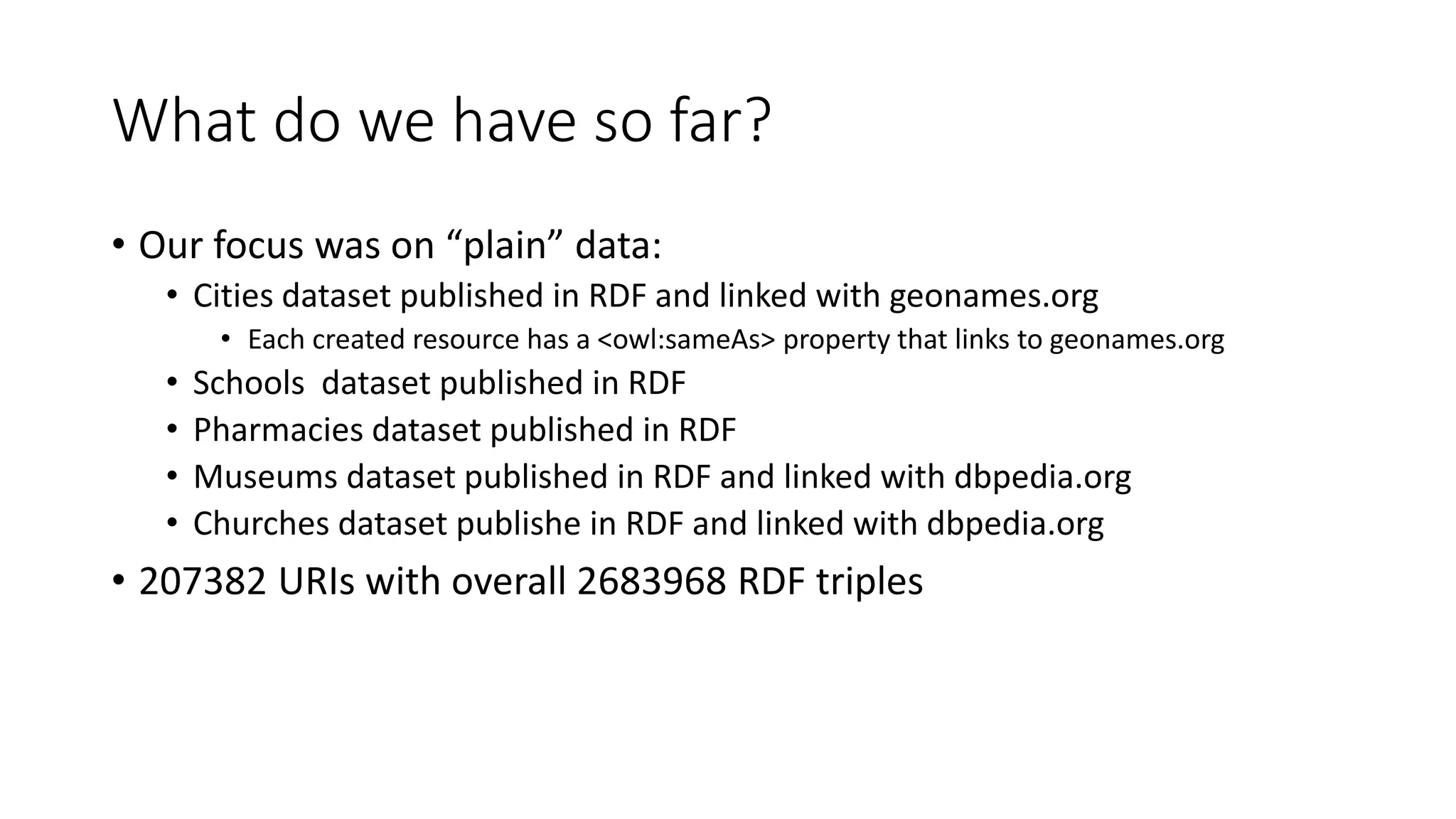 What do we have so far?
• Our focus was on “plain” data:
• Cities dataset published in RDF and linked with geonames.org
• Each created resource has a <owl:sameAs> property that links to geonames.org
• Schools dataset published in RDF
• Pharmacies dataset published in RDF
• Museums dataset published in RDF and linked with dbpedia.org
• Churches dataset publishe in RDF and linked with dbpedia.org
• 207382 URIs with overall 2683968 RDF triples
 