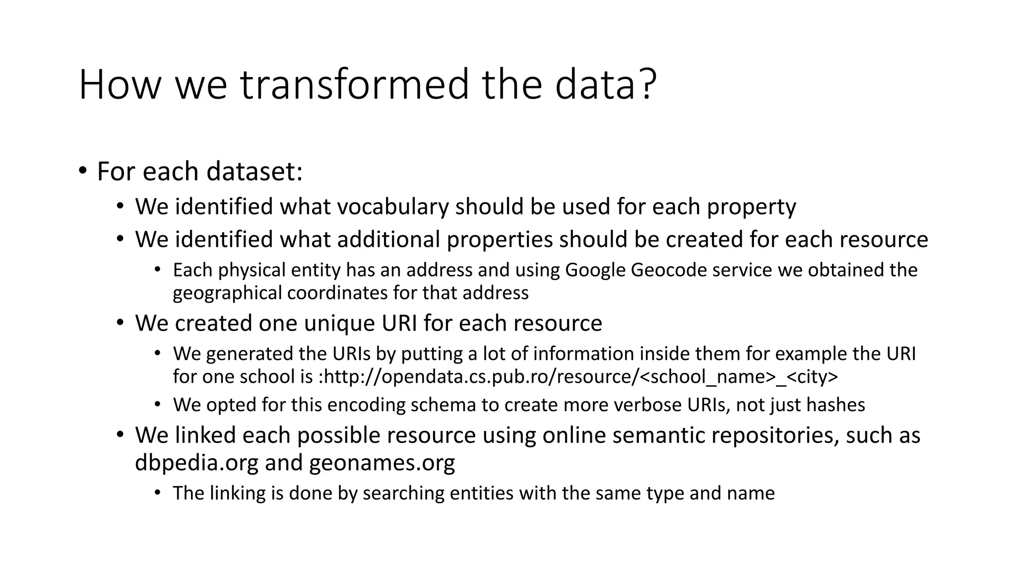 How we transformed the data?
• For each dataset:
• We identified what vocabulary should be used for each property
• We identified what additional properties should be created for each resource
• Each physical entity has an address and using Google Geocode service we obtained the
geographical coordinates for that address
• We created one unique URI for each resource
• We generated the URIs by putting a lot of information inside them for example the URI
for one school is :http://opendata.cs.pub.ro/resource/<school_name>_<city>
• We opted for this encoding schema to create more verbose URIs, not just hashes
• We linked each possible resource using online semantic repositories, such as
dbpedia.org and geonames.org
• The linking is done by searching entities with the same type and name
 