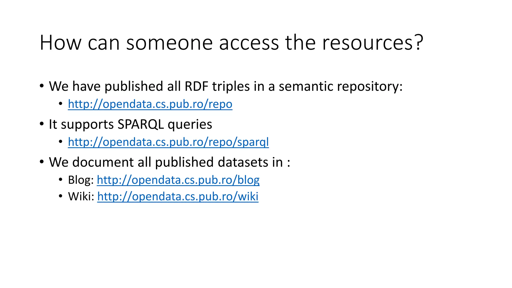 How can someone access the resources?
• We have published all RDF triples in a semantic repository:
• http://opendata.cs.pub.ro/repo
• It supports SPARQL queries
• http://opendata.cs.pub.ro/repo/sparql
• We document all published datasets in :
• Blog: http://opendata.cs.pub.ro/blog
• Wiki: http://opendata.cs.pub.ro/wiki
 