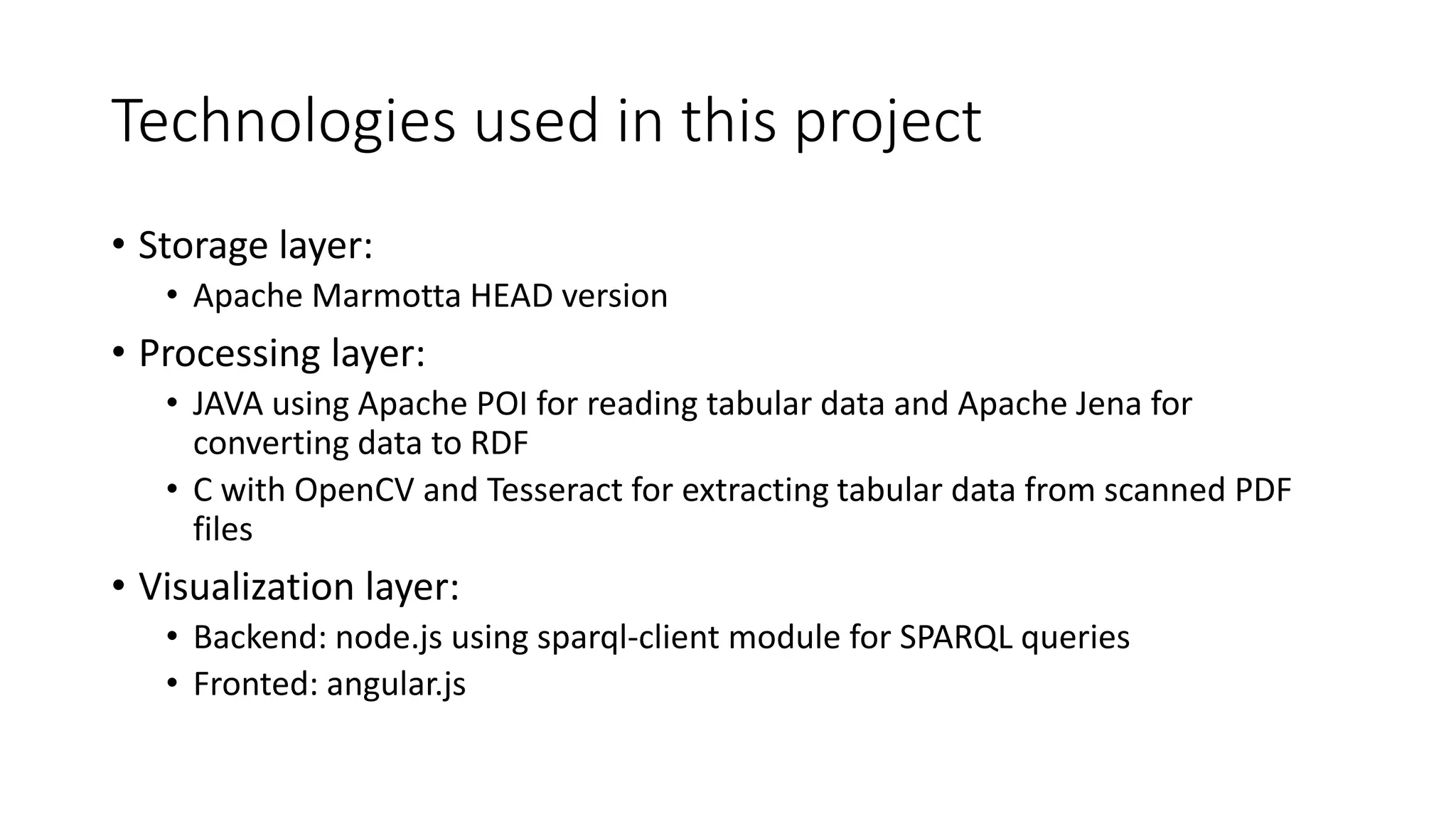 Technologies used in this project
• Storage layer:
• Apache Marmotta HEAD version
• Processing layer:
• JAVA using Apache POI for reading tabular data and Apache Jena for
converting data to RDF
• C with OpenCV and Tesseract for extracting tabular data from scanned PDF
files
• Visualization layer:
• Backend: node.js using sparql-client module for SPARQL queries
• Fronted: angular.js
 