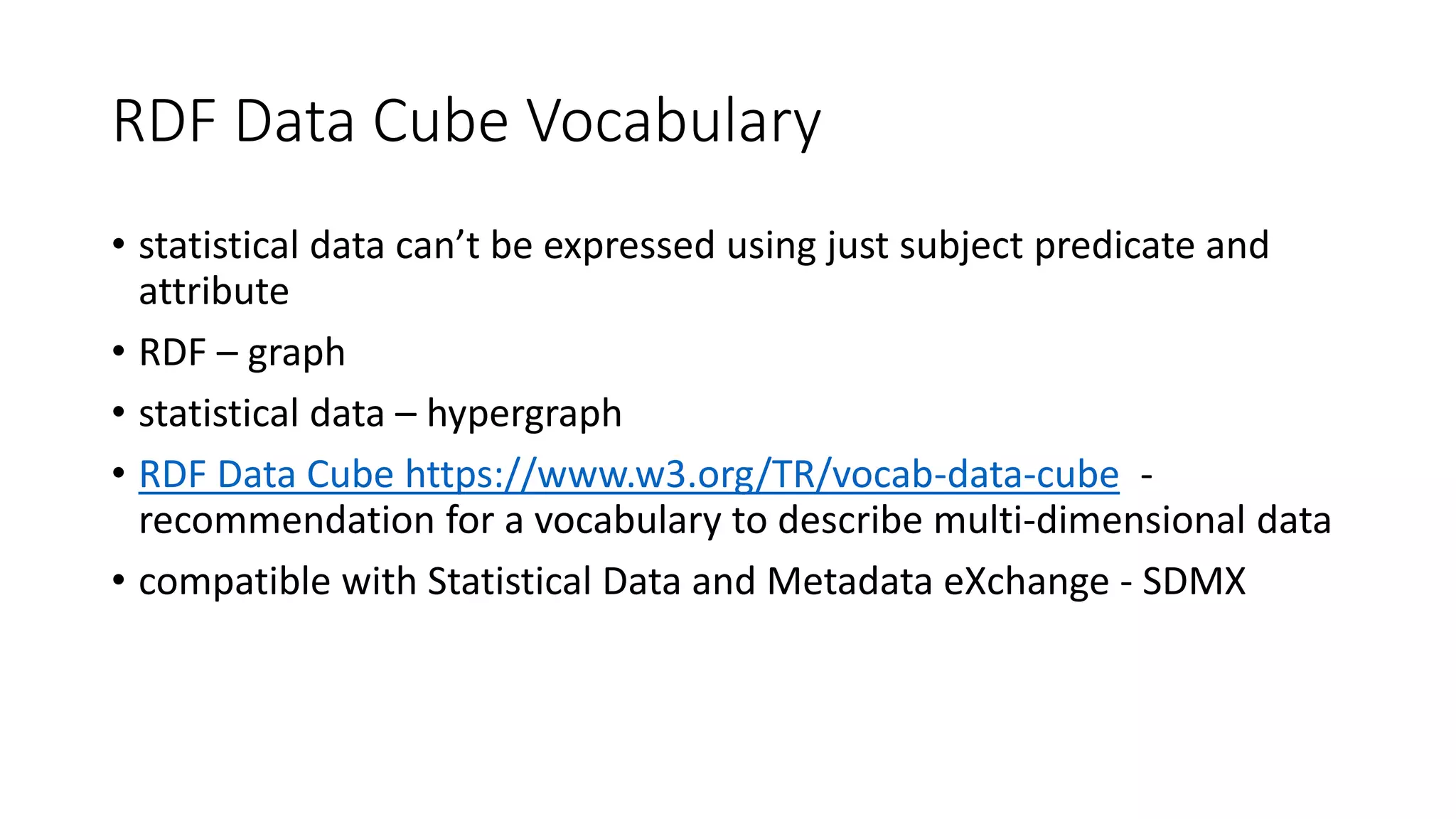 RDF Data Cube Vocabulary
• statistical data can’t be expressed using just subject predicate and
attribute
• RDF – graph
• statistical data – hypergraph
• RDF Data Cube https://www.w3.org/TR/vocab-data-cube -
recommendation for a vocabulary to describe multi-dimensional data
• compatible with Statistical Data and Metadata eXchange - SDMX
 