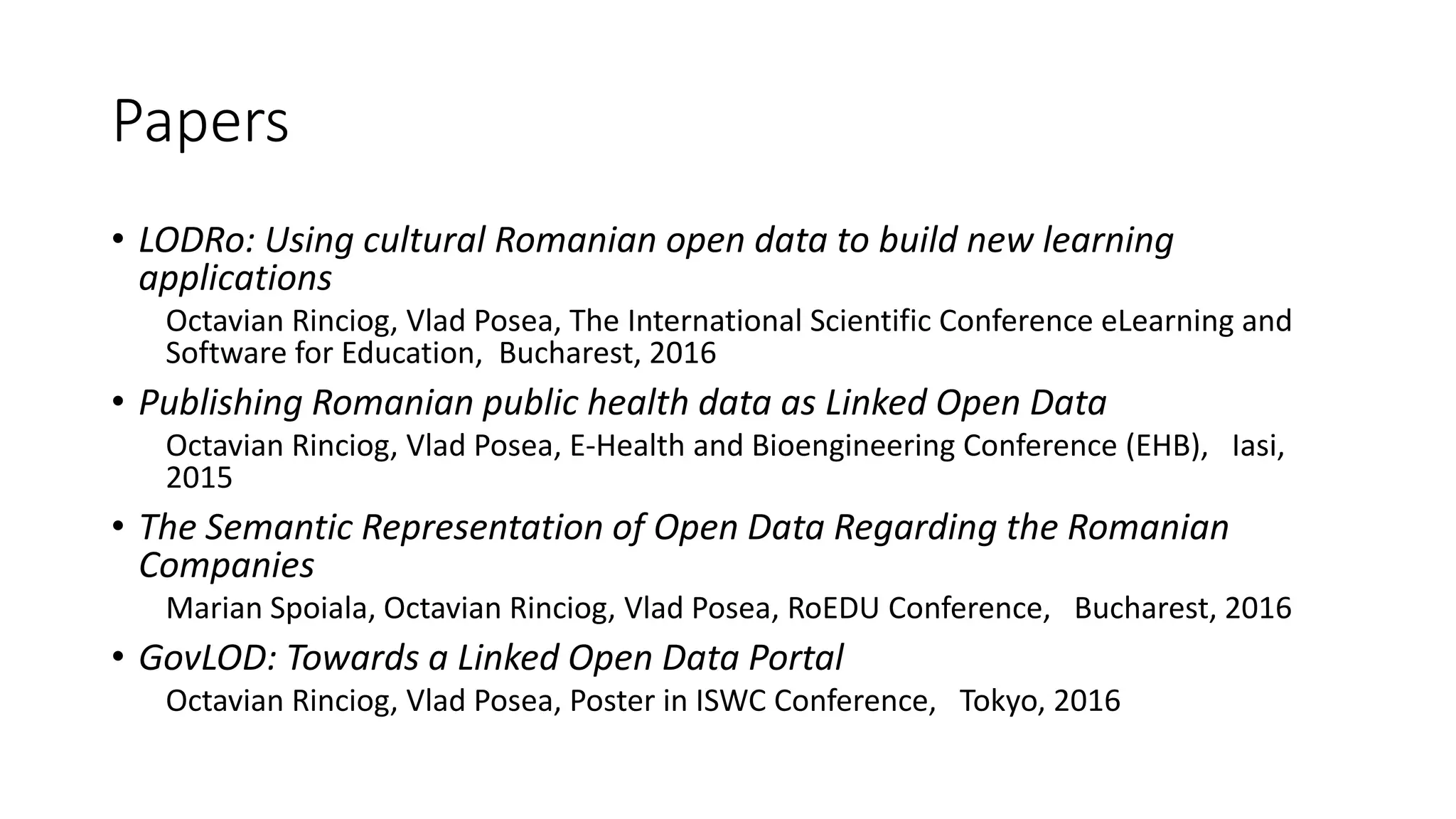 Papers
• LODRo: Using cultural Romanian open data to build new learning
applications
Octavian Rinciog, Vlad Posea, The International Scientific Conference eLearning and
Software for Education, Bucharest, 2016
• Publishing Romanian public health data as Linked Open Data
Octavian Rinciog, Vlad Posea, E-Health and Bioengineering Conference (EHB), Iasi,
2015
• The Semantic Representation of Open Data Regarding the Romanian
Companies
Marian Spoiala, Octavian Rinciog, Vlad Posea, RoEDU Conference, Bucharest, 2016
• GovLOD: Towards a Linked Open Data Portal
Octavian Rinciog, Vlad Posea, Poster in ISWC Conference, Tokyo, 2016
 