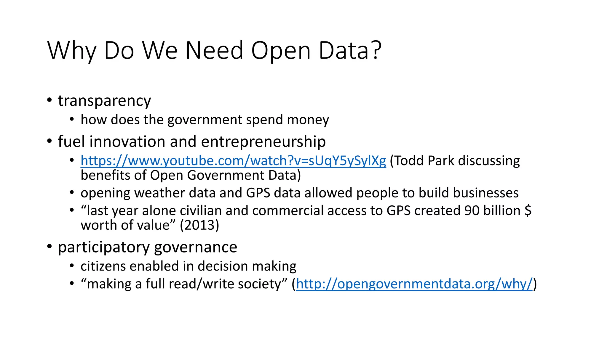 Why Do We Need Open Data?
• transparency
• how does the government spend money
• fuel innovation and entrepreneurship
• https://www.youtube.com/watch?v=sUqY5ySylXg (Todd Park discussing
benefits of Open Government Data)
• opening weather data and GPS data allowed people to build businesses
• “last year alone civilian and commercial access to GPS created 90 billion $
worth of value” (2013)
• participatory governance
• citizens enabled in decision making
• “making a full read/write society” (http://opengovernmentdata.org/why/)
 