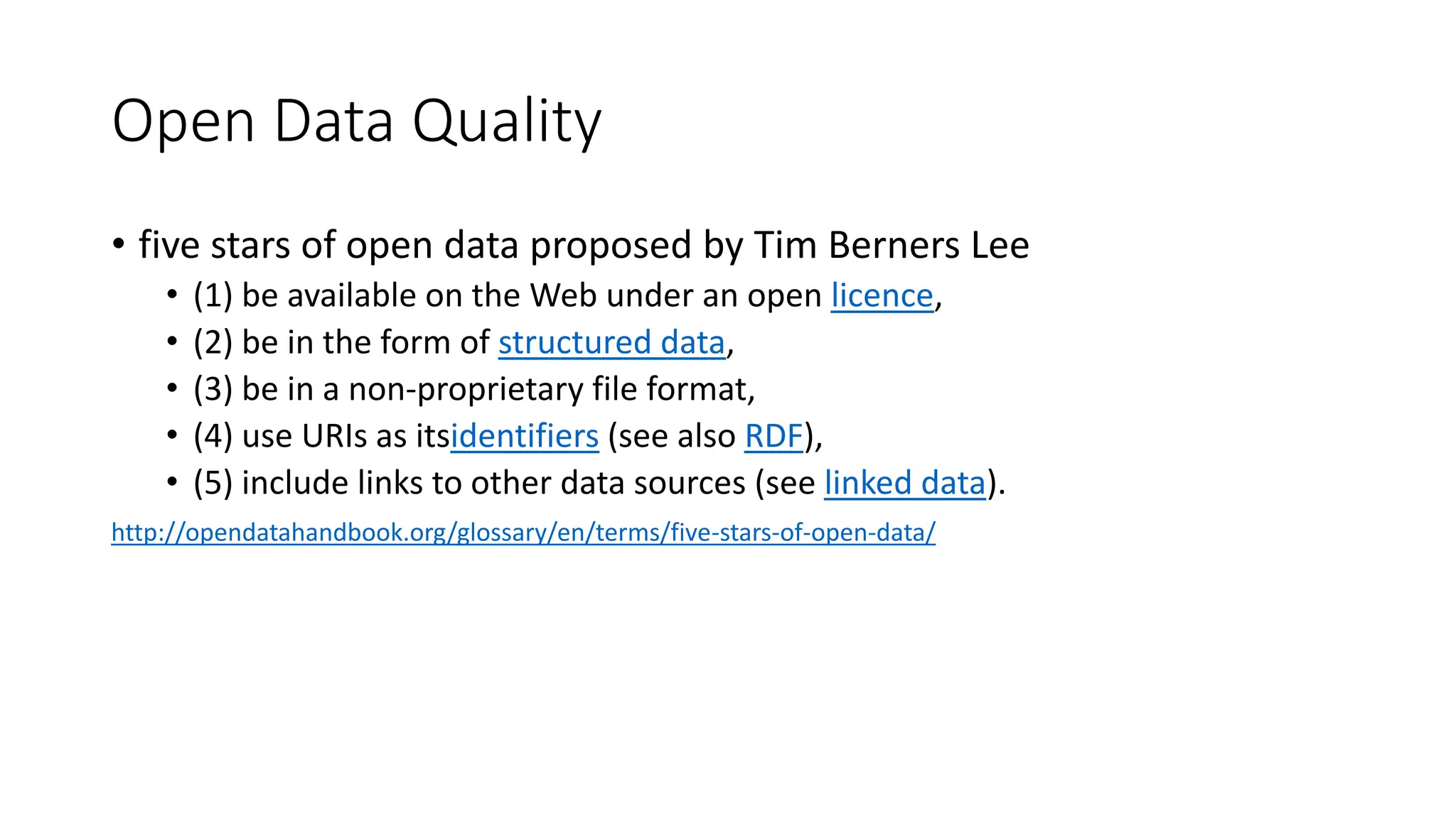 Open Data Quality
• five stars of open data proposed by Tim Berners Lee
• (1) be available on the Web under an open licence,
• (2) be in the form of structured data,
• (3) be in a non-proprietary file format,
• (4) use URIs as itsidentifiers (see also RDF),
• (5) include links to other data sources (see linked data).
http://opendatahandbook.org/glossary/en/terms/five-stars-of-open-data/
 
