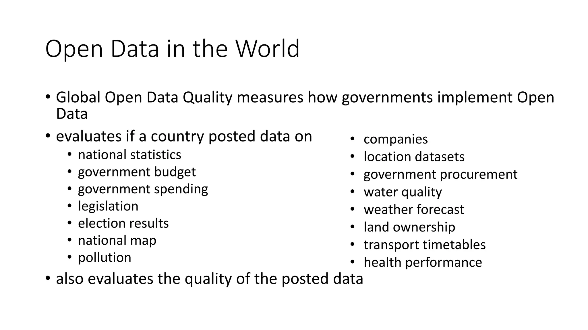 Open Data in the World
• Global Open Data Quality measures how governments implement Open
Data
• evaluates if a country posted data on
• national statistics
• government budget
• government spending
• legislation
• election results
• national map
• pollution
• also evaluates the quality of the posted data
• companies
• location datasets
• government procurement
• water quality
• weather forecast
• land ownership
• transport timetables
• health performance
 