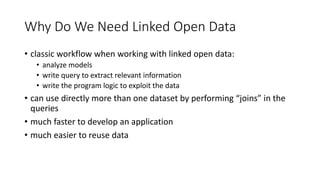 Why Do We Need Linked Open Data
• classic workflow when working with linked open data:
• analyze models
• write query to extract relevant information
• write the program logic to exploit the data
• can use directly more than one dataset by performing “joins” in the
queries
• much faster to develop an application
• much easier to reuse data
 