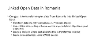 Linked Open Data in Romania
• Our goal is to transform open data from Romania into Linked Open
Data.
• Transform data into RDF triples (Subject, Predicate, Object)
• Link entities with existing online resources, especially from dbpedia.org and
Geonames
• Create a platform where each published file is transformed into RDF
• Create rich applications using SPARQL queries
 