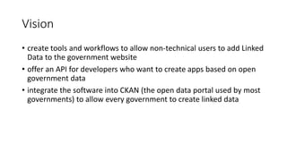 Vision
• create tools and workflows to allow non-technical users to add Linked
Data to the government website
• offer an API for developers who want to create apps based on open
government data
• integrate the software into CKAN (the open data portal used by most
governments) to allow every government to create linked data
 