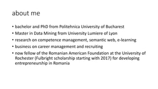about me
• bachelor and PhD from Politehnica University of Bucharest
• Master in Data Mining from University Lumiere of Lyon
• research on competence management, semantic web, e-learning
• business on career management and recruiting
• now fellow of the Romanian American Foundation at the University of
Rochester (Fulbright scholarship starting with 2017) for developing
entrepreneurship in Romania
 