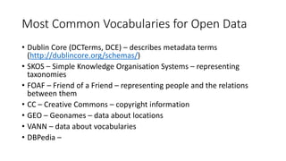 Most Common Vocabularies for Open Data
• Dublin Core (DCTerms, DCE) – describes metadata terms
(http://dublincore.org/schemas/)
• SKOS – Simple Knowledge Organisation Systems – representing
taxonomies
• FOAF – Friend of a Friend – representing people and the relations
between them
• CC – Creative Commons – copyright information
• GEO – Geonames – data about locations
• VANN – data about vocabularies
• DBPedia –
 